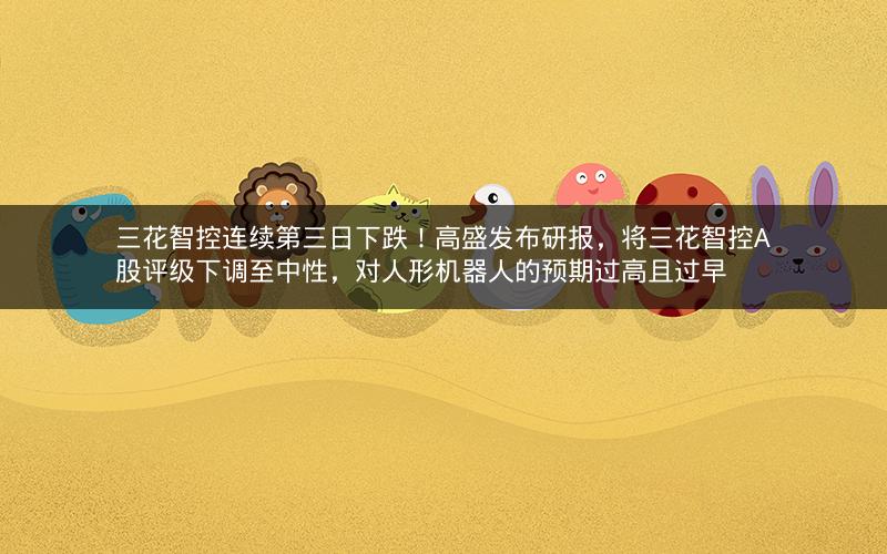 三花智控连续第三日下跌！高盛发布研报，将三花智控A股评级下调至中性，对人形机器人的预期过高且过早
