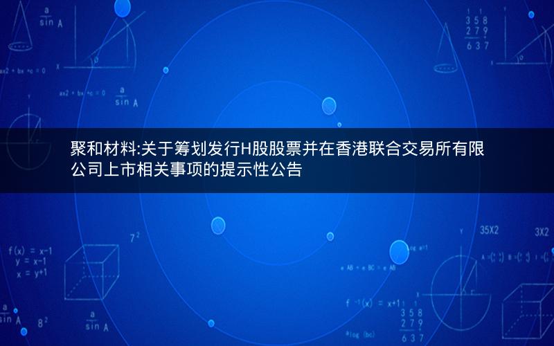 聚和材料:关于筹划发行H股股票并在香港联合交易所有限公司上市相关事项的提示性公告