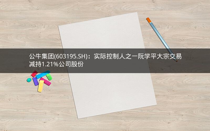公牛集团(603195.SH)：实际控制人之一阮学平大宗交易减持1.21%公司股份