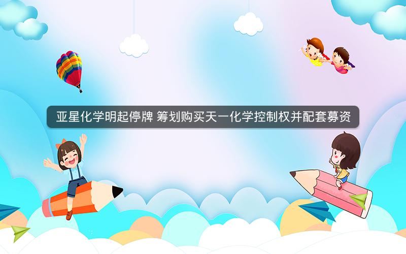 亚星化学明起停牌 筹划购买天一化学控制权并配套募资