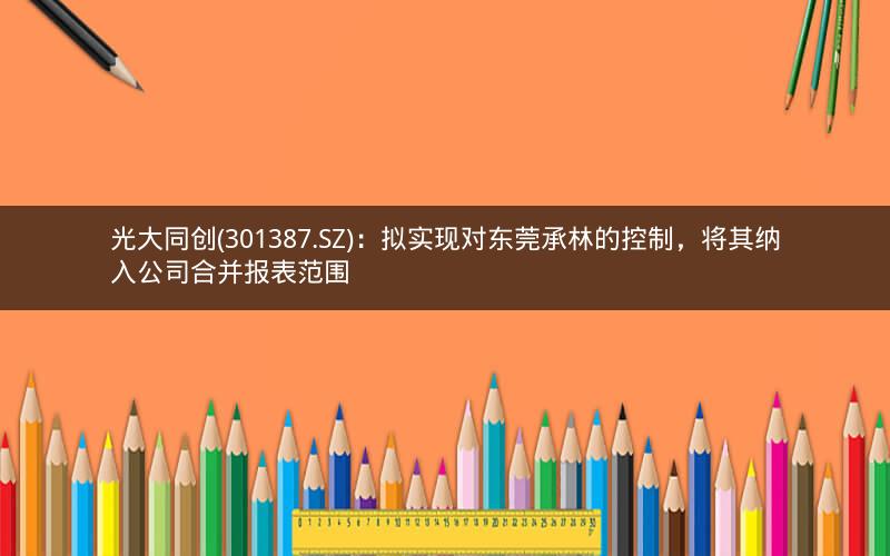 光大同创(301387.SZ)：拟实现对东莞承林的控制，将其纳入公司合并报表范围