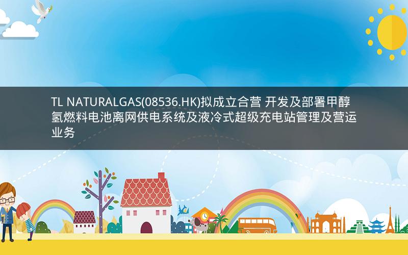 TL NATURALGAS(08536.HK)拟成立合营 开发及部署甲醇氢燃料电池离网供电系统及液冷式超级充电站管理及营运业务