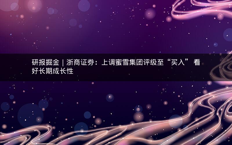 研报掘金｜浙商证券：上调蜜雪集团评级至“买入” 看好长期成长性