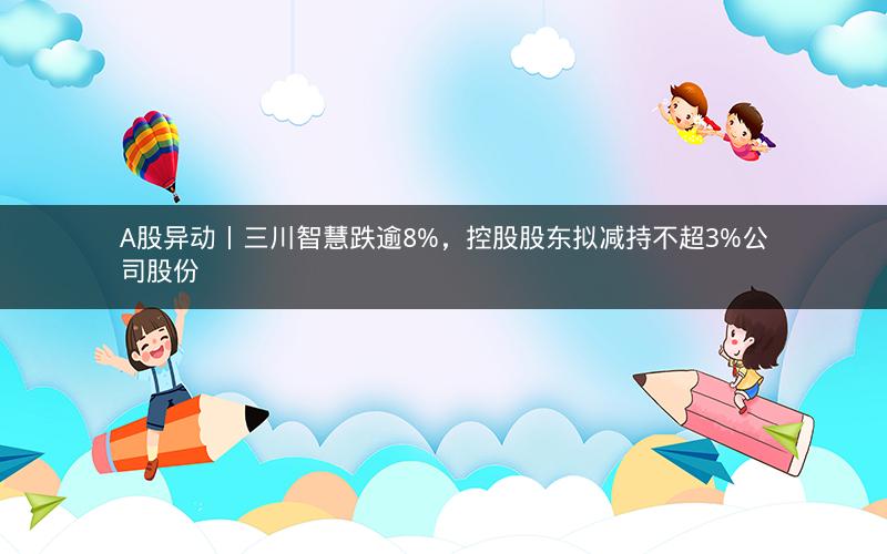 A股异动丨三川智慧跌逾8%，控股股东拟减持不超3%公司股份