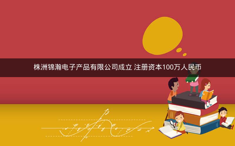 株洲锦瀚电子产品有限公司成立 注册资本100万人民币