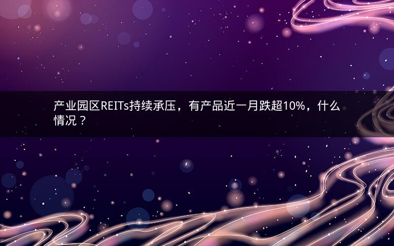 产业园区REITs持续承压,有产品近一月跌超10%,什么情况? 产业园区REITs持续承压,有产品近一月跌超10%,什么情况?