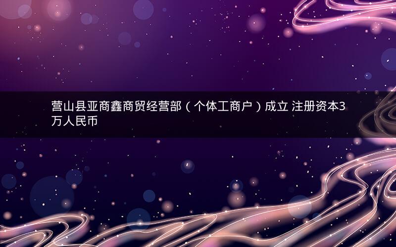 营山县亚商鑫商贸经营部（个体工商户）成立 注册资本3万人民币
