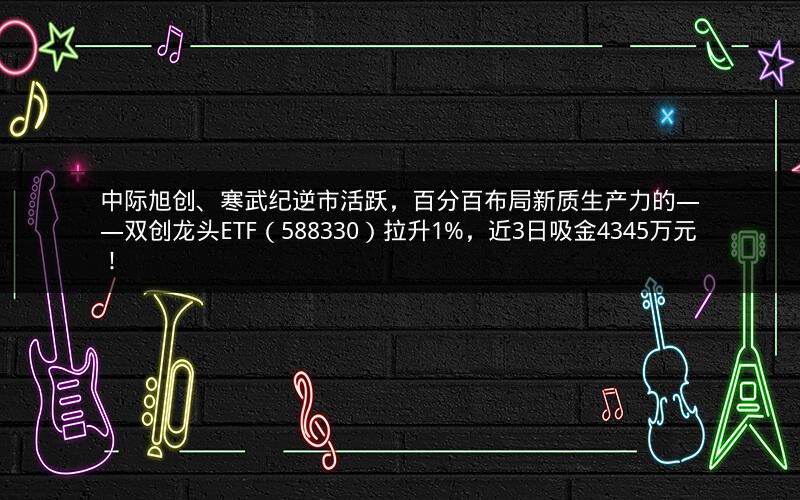 中际旭创、寒武纪逆市活跃，百分百布局新质生产力的——双创龙头ETF（588330）拉升1%，近3日吸金4345万元！