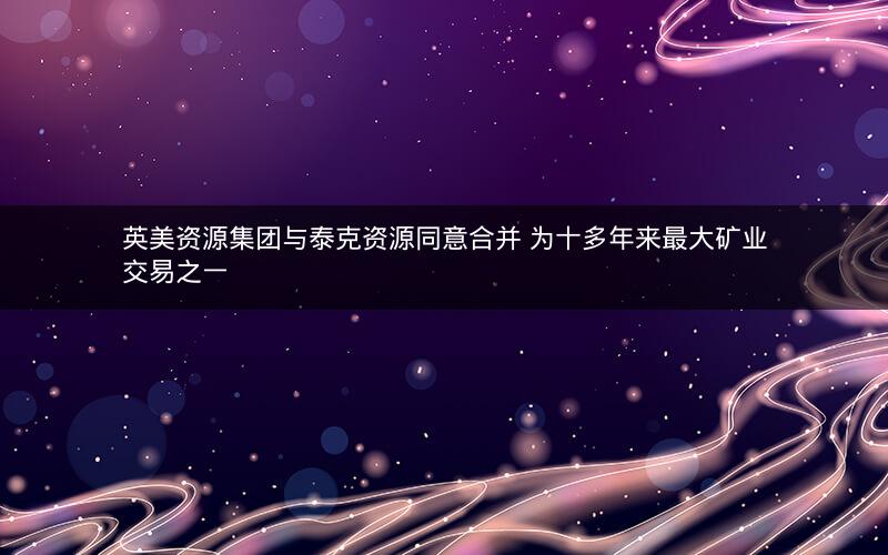 英美资源集团与泰克资源同意合并 为十多年来最大矿业交易之一