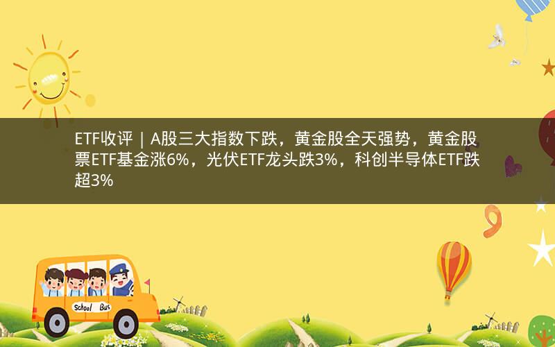 ETF收评 | A股三大指数下跌，黄金股全天强势，黄金股票ETF基金涨6%，光伏ETF龙头跌3%，科创半导体ETF跌超3%