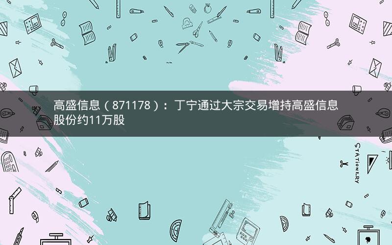 高盛信息（871178）：丁宁通过大宗交易增持高盛信息股份约11万股