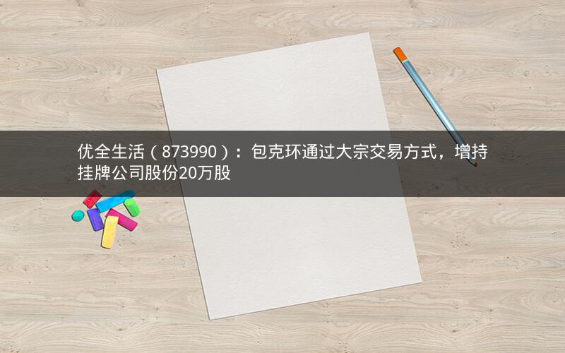 优全生活（873990）：包克环通过大宗交易方式，增持挂牌公司股份20万股
