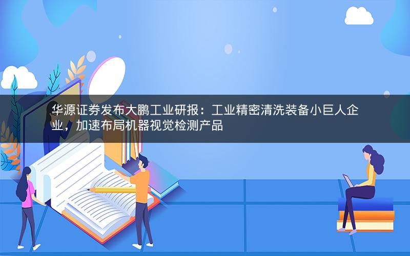 华源证券发布大鹏工业研报:工业精密清洗装备小巨人企业,加速布局机器视觉检测产品 华源证券发布大鹏工业研报:工业精密清洗装备小巨人企业,加速布局机器视觉检测产品