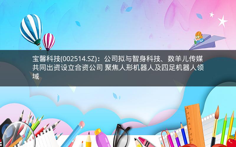 宝馨科技(002514.SZ)：公司拟与智身科技、数羊儿传媒共同出资设立合资公司 聚焦人形机器人及四足机器人领域