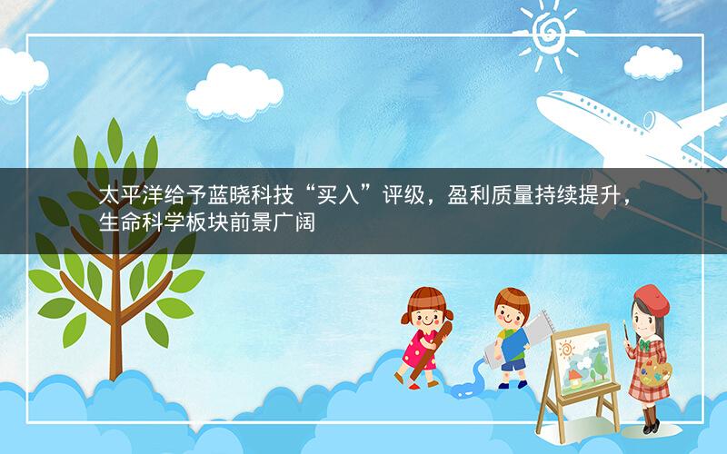 太平洋给予蓝晓科技“买入”评级，盈利质量持续提升，生命科学板块前景广阔