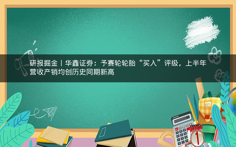 研报掘金丨华鑫证券：予赛轮轮胎“买入”评级，上半年营收产销均创历史同期新高