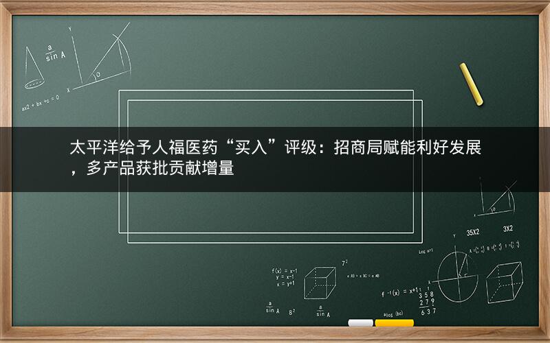 太平洋给予人福医药“买入”评级：招商局赋能利好发展，多产品获批贡献增量
