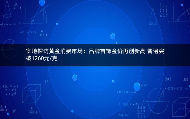实地探访黄金消费市场:品牌首饰金价再创新高 普遍突破1260元/克 实地探访黄金消费市场:品牌首饰金价再创新高 普遍突破1260元/克