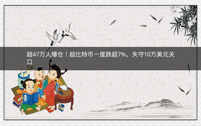 超47万人爆仓！超比特币一度跌超7%，失守10万美元关口
