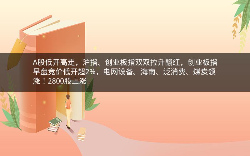 A股低开高走，沪指、创业板指双双拉升翻红，创业板指早盘竞价低开超2%，电网设备、海南、泛消费、煤炭领涨！2800股上涨