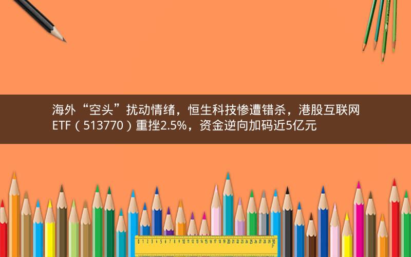 海外“空头”扰动情绪，恒生科技惨遭错杀，港股互联网ETF（513770）重挫2.5%，资金逆向加码近5亿元