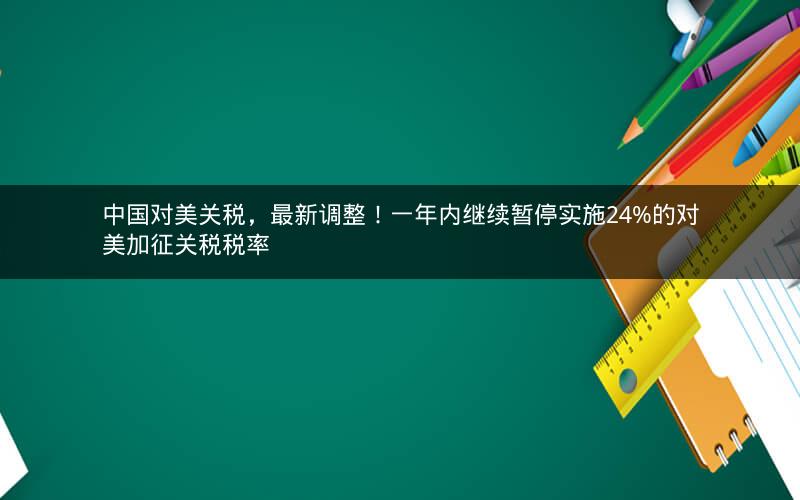 中国对美关税，最新调整！一年内继续暂停实施24%的对美加征关税税率