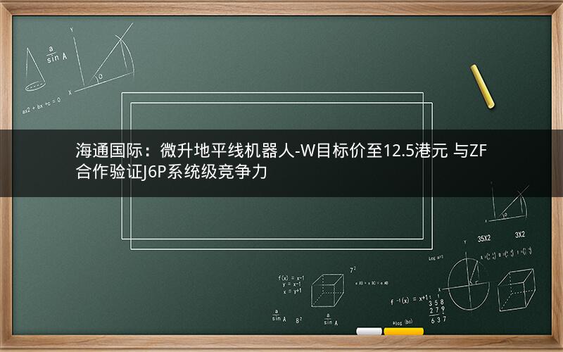 海通国际：微升地平线机器人-W目标价至12.5港元 与ZF合作验证J6P系统级竞争力
