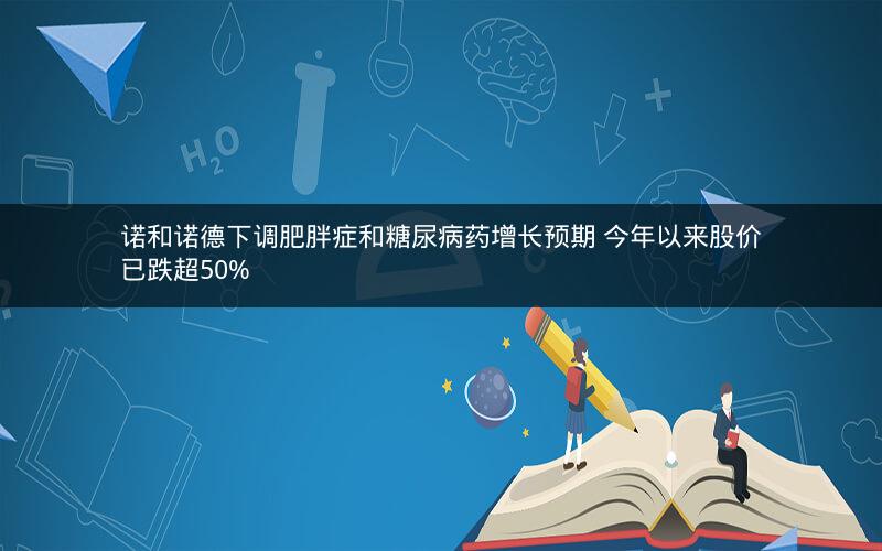 诺和诺德下调肥胖症和糖尿病药增长预期 今年以来股价已跌超50%