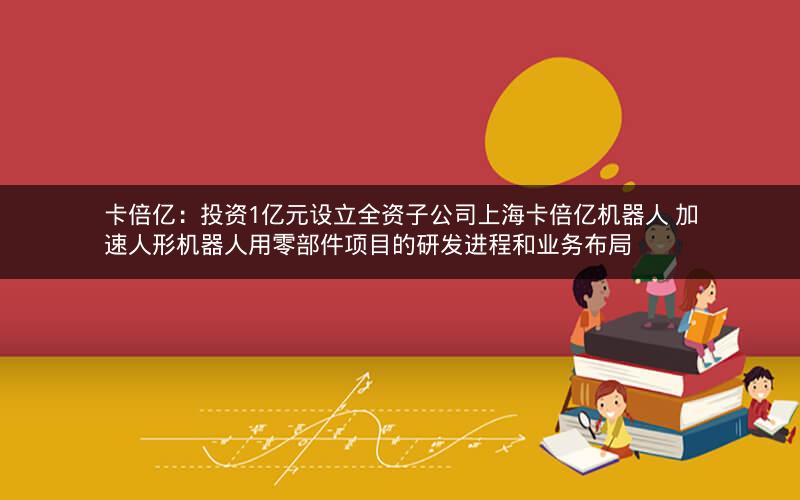 卡倍亿：投资1亿元设立全资子公司上海卡倍亿机器人 加速人形机器人用零部件项目的研发进程和业务布局