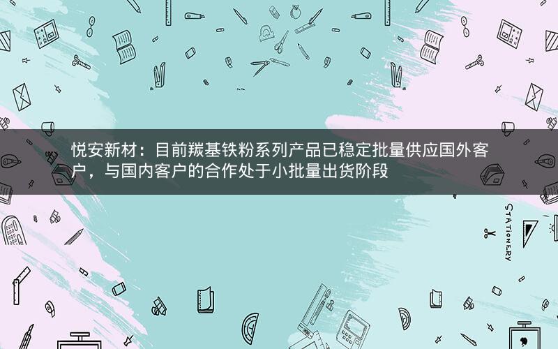 悦安新材：目前羰基铁粉系列产品已稳定批量供应国外客户，与国内客户的合作处于小批量出货阶段