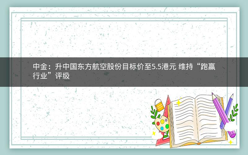 中金：升中国东方航空股份目标价至5.5港元 维持“跑赢行业”评级