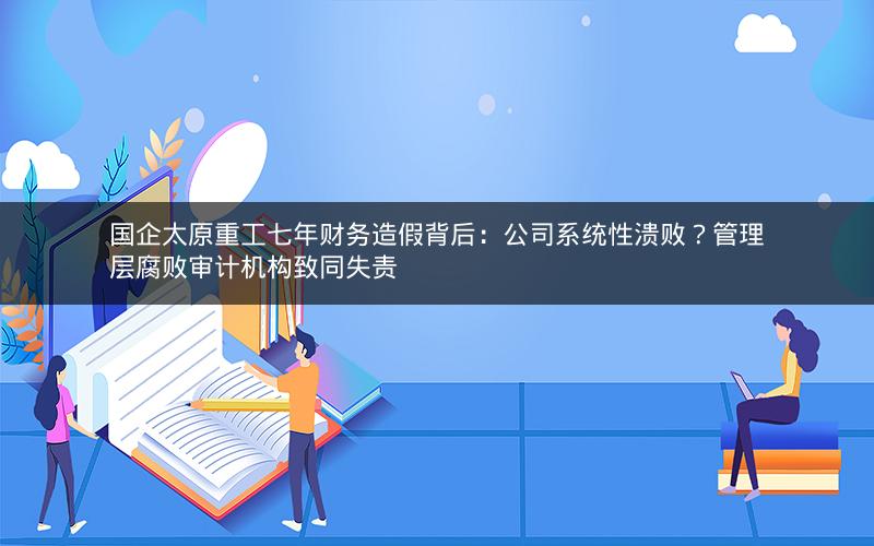 国企太原重工七年财务造假背后：公司系统性溃败？管理层腐败审计机构致同失责