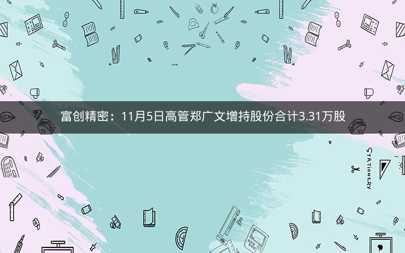 富创精密：11月5日高管郑广文增持股份合计3.31万股