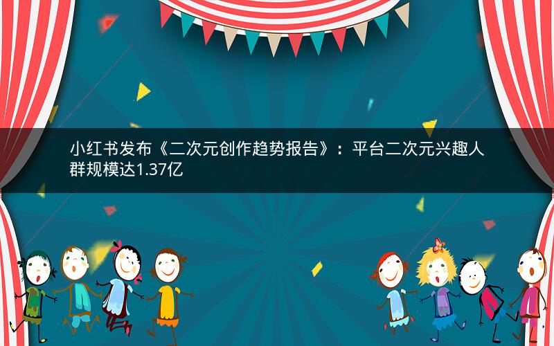 小红书发布《二次元创作趋势报告》：平台二次元兴趣人群规模达1.37亿