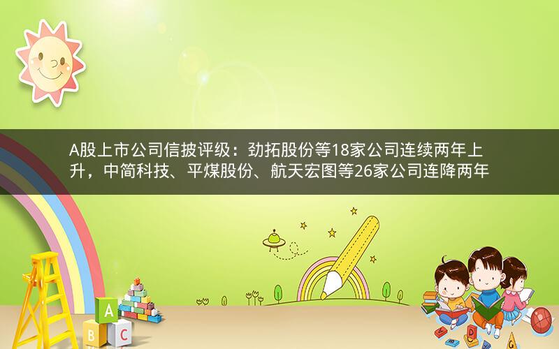 A股上市公司信披评级：劲拓股份等18家公司连续两年上升，中简科技、平煤股份、航天宏图等26家公司连降两年