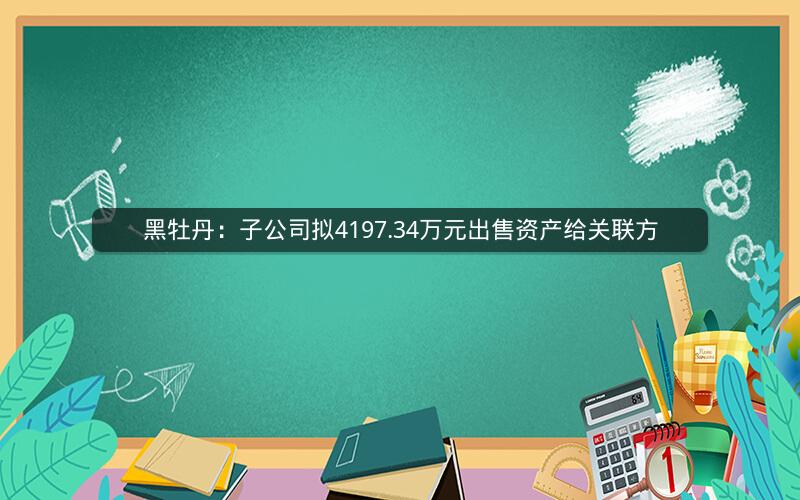 黑牡丹：子公司拟4197.34万元出售资产给关联方