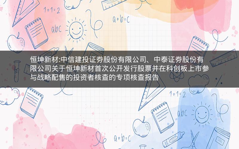 恒坤新材:中信建投证券股份有限公司、中泰证券股份有限公司关于恒坤新材首次公开发行股票并在科创板上市参与战略配售的投资者核查的专项核查报告