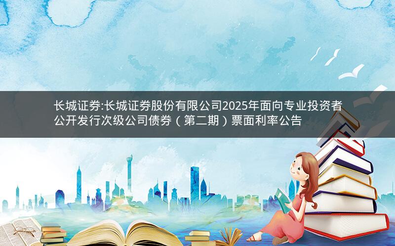 长城证券:长城证券股份有限公司2025年面向专业投资者公开发行次级公司债券（第二期）票面利率公告