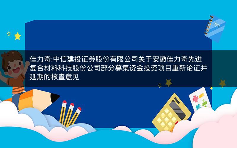 佳力奇:中信建投证券股份有限公司关于安徽佳力奇先进复合材料科技股份公司部分募集资金投资项目重新论证并延期的核查意见