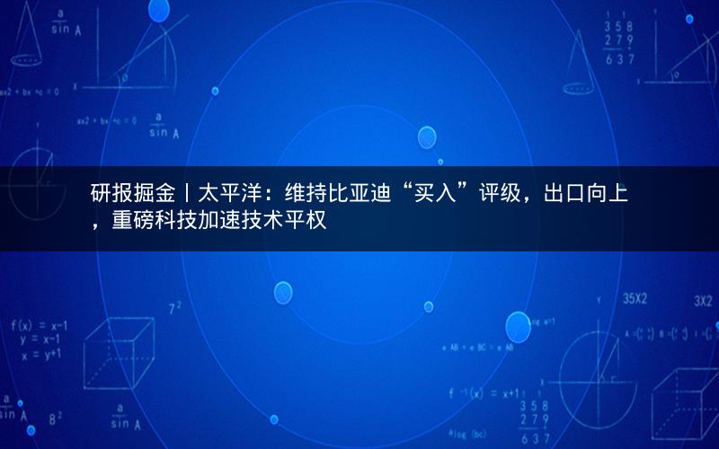 研报掘金丨太平洋：维持比亚迪“买入”评级，出口向上，重磅科技加速技术平权