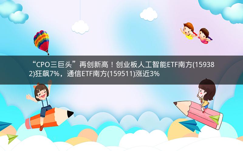 “CPO三巨头”再创新高！创业板人工智能ETF南方(159382)狂飙7%，通信ETF南方(159511)涨近3%
