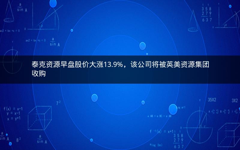 泰克资源早盘股价大涨13.9%，该公司将被英美资源集团收购