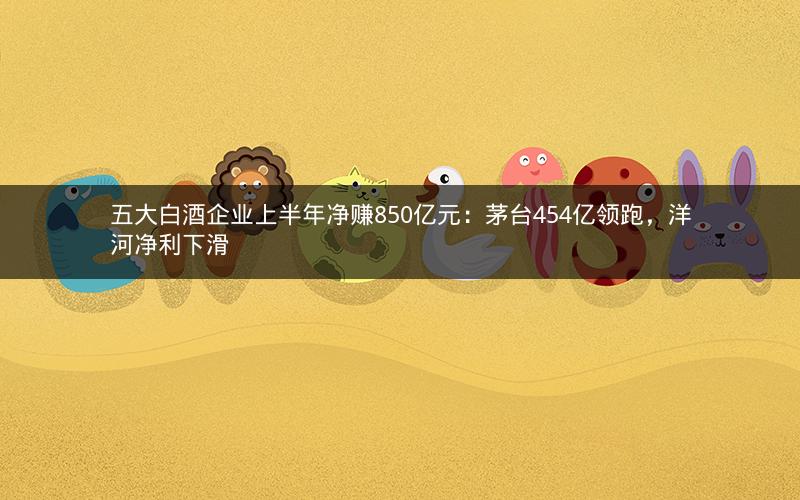 五大白酒企业上半年净赚850亿元：茅台454亿领跑，洋河净利下滑