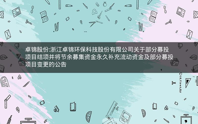 卓锦股份:浙江卓锦环保科技股份有限公司关于部分募投项目结项并将节余募集资金永久补充流动资金及部分募投项目变更的公告