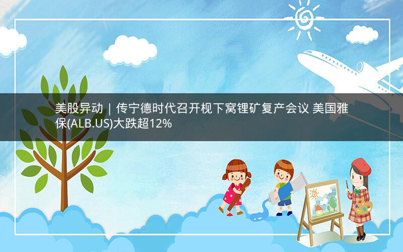 美股异动 | 传宁德时代召开枧下窝锂矿复产会议 美国雅保(ALB.US)大跌超12%