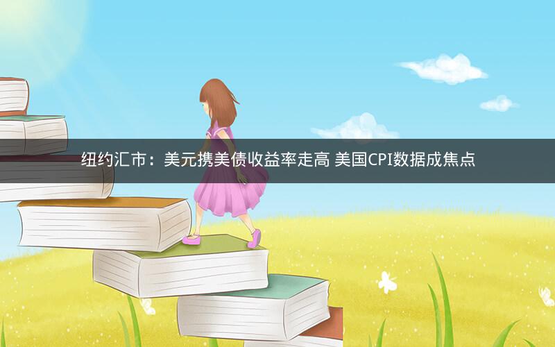 纽约汇市：美元携美债收益率走高 美国CPI数据成焦点