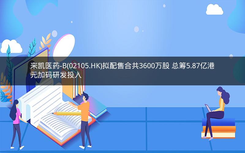 来凯医药-B(02105.HK)拟配售合共3600万股 总筹5.87亿港元加码研发投入