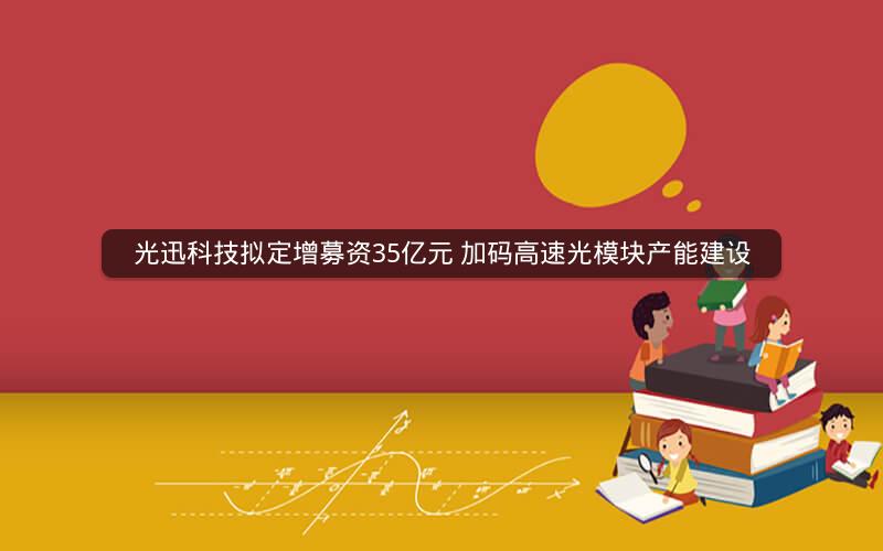 光迅科技拟定增募资35亿元 加码高速光模块产能建设
