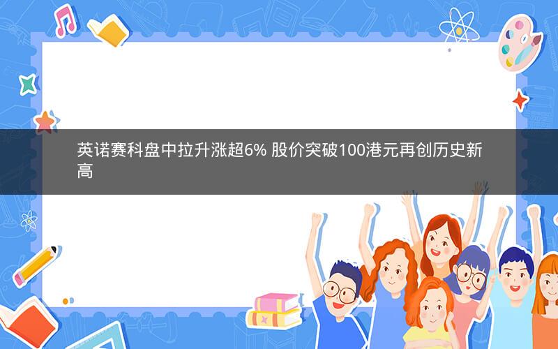 英诺赛科盘中拉升涨超6% 股价突破100港元再创历史新高