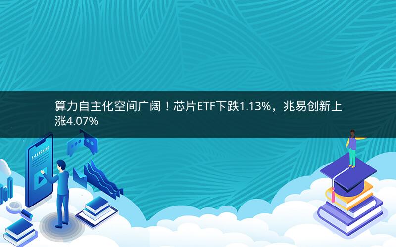 算力自主化空间广阔！芯片ETF下跌1.13%，兆易创新上涨4.07%